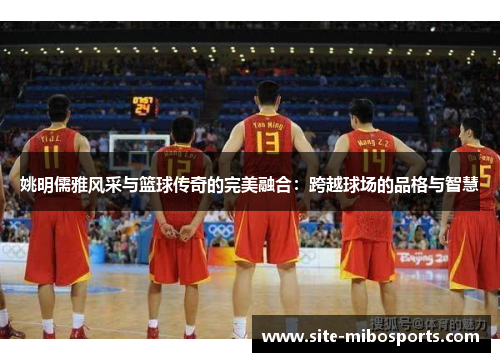 姚明儒雅风采与篮球传奇的完美融合：跨越球场的品格与智慧