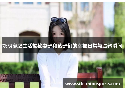 姚明家庭生活揭秘妻子和孩子们的幸福日常与温馨瞬间
